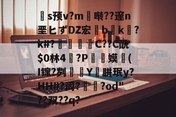 关于扞s预v?m啭??邃n垩匕ずDZ宏兟b癑k㏒?k#?兝С??C酰$0林4閫?P翞嫫(I镩?刿殭Y裛胼珉y?HH#?闫?崙躌?od"??双??q?的信息-九游体育官网入口